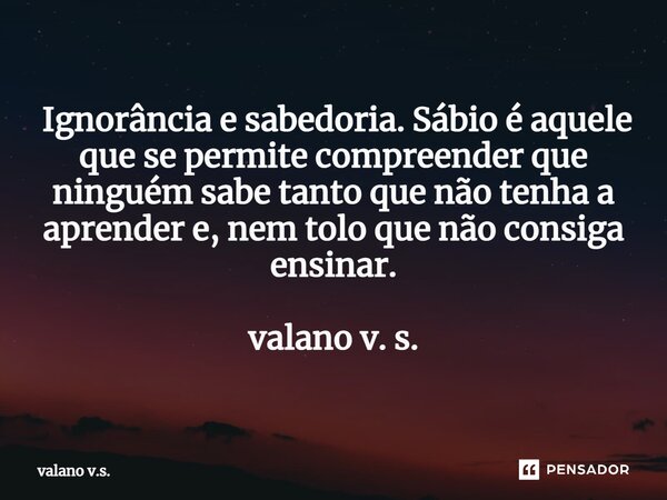 ⁠ Ignorância e sabedoria. Sábio é aquele que se permite compreender que ninguém sabe tanto que não tenha a aprender e, nem tolo que não consiga ensinar. valano ... Frase de valano v.s..