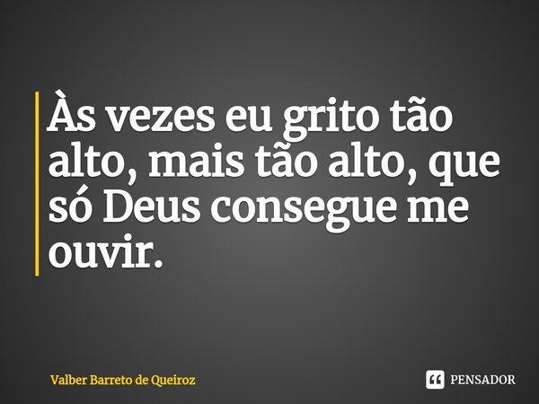 ⁠Às vezes eu grito tão alto, mais tão alto, que só Deus consegue me ouvir.... Frase de Valber Barreto de Queiroz.