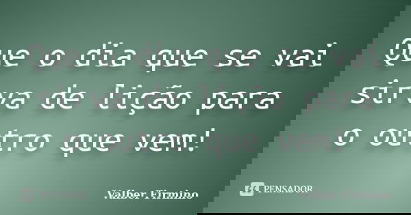 Que o dia que se vai sirva de lição para o outro que vem!... Frase de Valber Firmino.