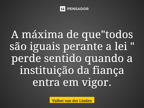 ⁠A máxima de que "todos são iguais perante a lei " perde sentido quando a instituição da fiança entra em vigor.... Frase de Valber van der Linden.