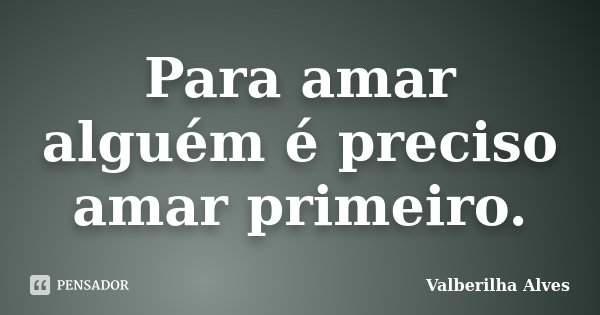 Para amar alguém é preciso amar primeiro.... Frase de Valberilha Alves.