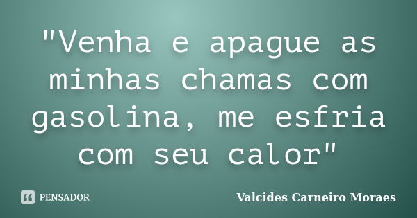 "Venha e apague as minhas chamas com gasolina, me esfria com seu calor"... Frase de Valcides Carneiro Moraes.