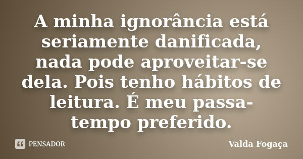 A minha ignorância está seriamente danificada, nada pode aproveitar-se dela. Pois tenho hábitos de leitura. É meu passa-tempo preferido.... Frase de Valda Fogaça.