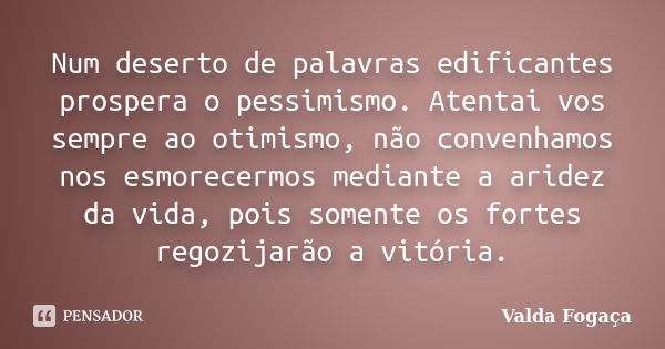 Num deserto de palavras edificantes prospera o pessimismo. Atentai vos sempre ao otimismo, não convenhamos nos esmorecermos mediante a aridez da vida, pois some... Frase de Valda Fogaça.