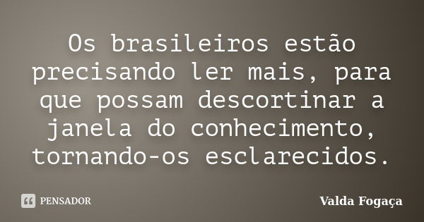 Os brasileiros estão precisando ler mais, para que possam descortinar a janela do conhecimento, tornando-os esclarecidos.... Frase de Valda Fogaça.