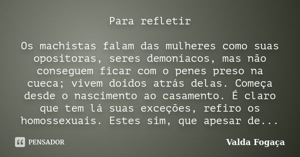 Para refletir Os machistas falam das mulheres como suas opositoras, seres demoníacos, mas não conseguem ficar com o penes preso na cueca; vivem doidos atrás del... Frase de Valda Fogaça.