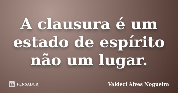 A clausura é um estado de espírito não um lugar.... Frase de Valdeci Alves Nogueira.
