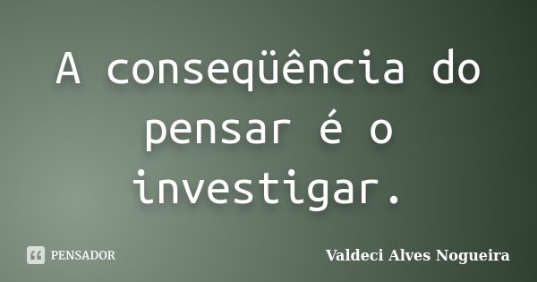 A conseqüência do pensar é o investigar.... Frase de Valdeci Alves Nogueira.