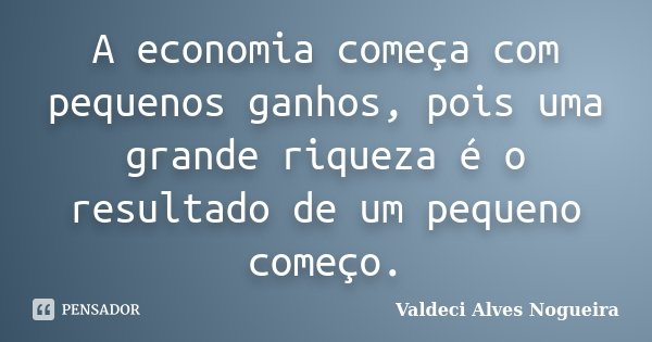 A economia começa com pequenos ganhos, pois uma grande riqueza é o resultado de um pequeno começo.... Frase de Valdeci Alves Nogueira.