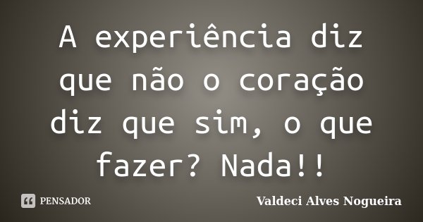 A experiência diz que não o coração diz que sim, o que fazer? Nada!!... Frase de Valdeci Alves Nogueira.