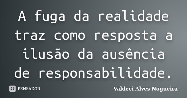 A fuga da realidade traz como resposta a ilusão da ausência de responsabilidade.... Frase de Valdeci Alves Nogueira.