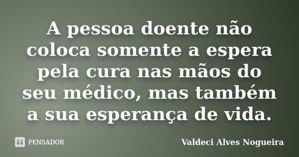 A pessoa doente não coloca somente a espera pela cura nas mãos do seu médico, mas também a sua esperança de vida.... Frase de Valdeci Alves Nogueira.