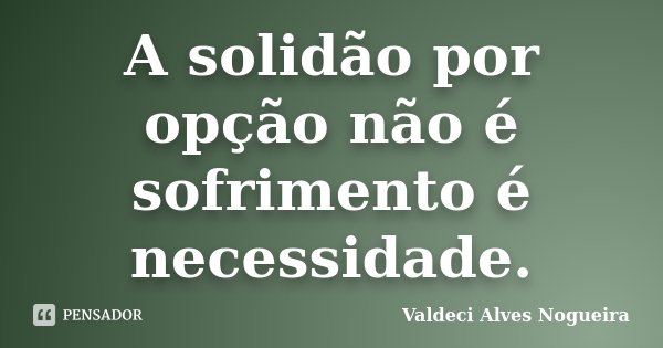A solidão por opção não é sofrimento é necessidade.... Frase de Valdeci Alves Nogueira.