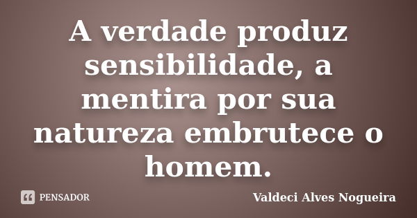 A verdade produz sensibilidade, a mentira por sua natureza embrutece o homem.... Frase de Valdeci Alves Nogueira.