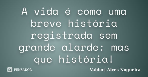 A vida é como uma breve história registrada sem grande alarde: mas que história!... Frase de Valdeci Alves Nogueira.