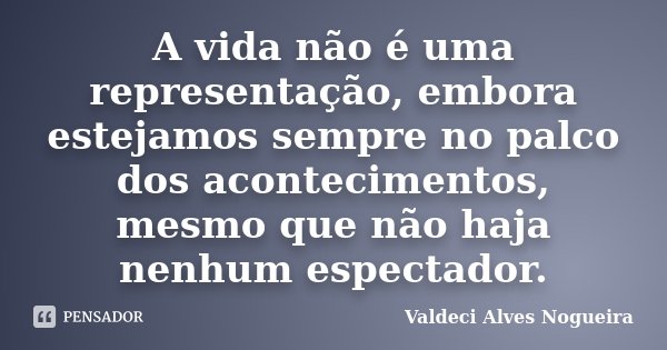 A vida não é uma representação, embora estejamos sempre no palco dos acontecimentos, mesmo que não haja nenhum espectador.... Frase de Valdeci Alves Nogueira.