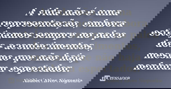 A vida não é uma representação, embora estejamos sempre no palco dos acontecimentos, mesmo que não haja nenhum espectador.... Frase de Valdeci Alves Nogueira.