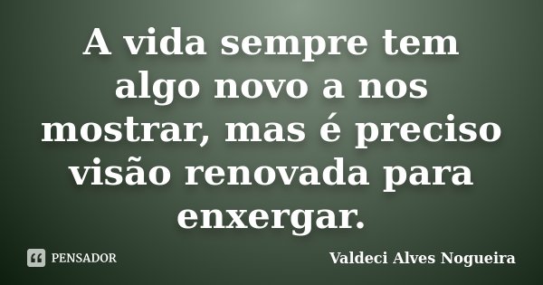 A vida sempre tem algo novo a nos mostrar, mas é preciso visão renovada para enxergar.... Frase de Valdeci Alves Nogueira.