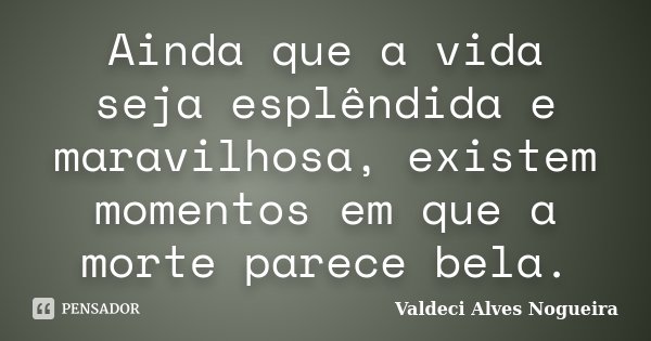 Ainda que a vida seja esplêndida e maravilhosa, existem momentos em que a morte parece bela.... Frase de Valdeci Alves Nogueira.