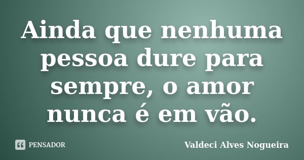Ainda que nenhuma pessoa dure para sempre, o amor nunca é em vão.... Frase de Valdeci Alves Nogueira.