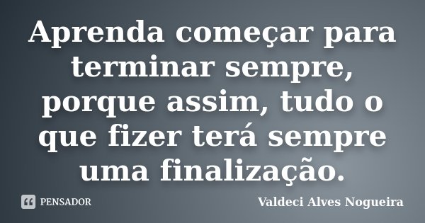 Aprenda começar para terminar sempre, porque assim, tudo o que fizer terá sempre uma finalização.... Frase de Valdeci Alves Nogueira.