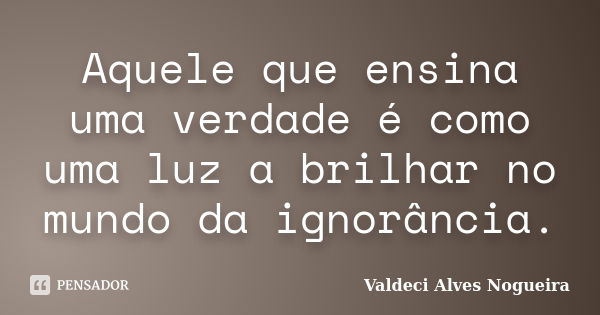 Aquele que ensina uma verdade é como uma luz a brilhar no mundo da ignorância.... Frase de Valdeci Alves Nogueira.