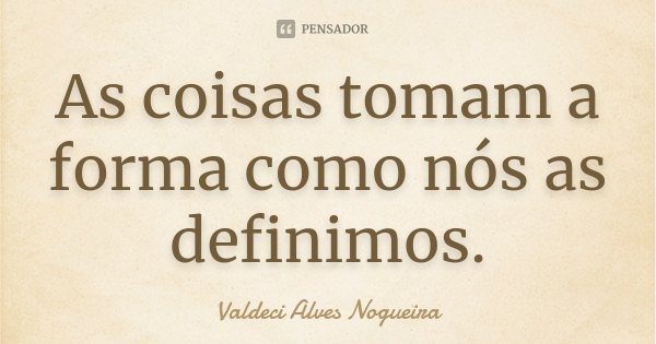 As coisas tomam a forma como nós as definimos.... Frase de Valdeci Alves Nogueira.