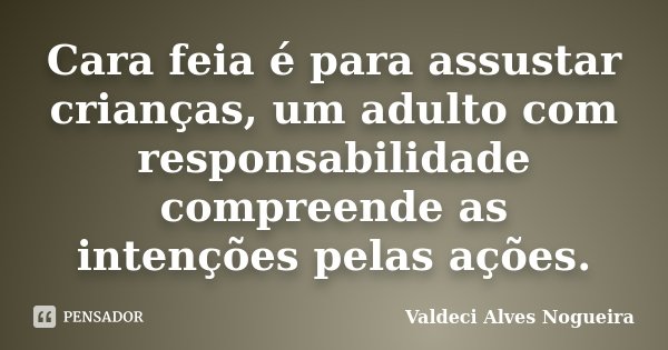 Cara feia é para assustar crianças, um adulto com responsabilidade compreende as intenções pelas ações.... Frase de Valdeci Alves Nogueira.