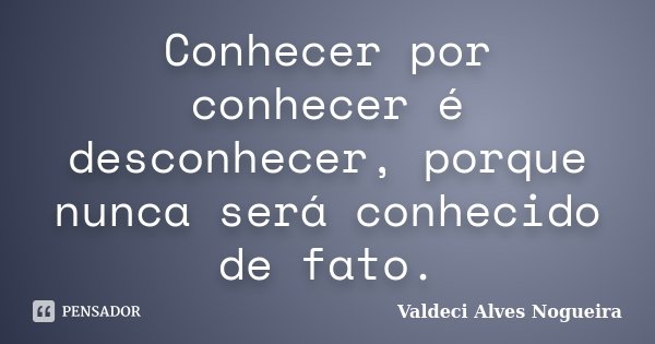 Conhecer por conhecer é desconhecer, porque nunca será conhecido de fato.... Frase de Valdeci Alves Nogueira.