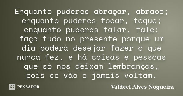 Enquanto puderes abraçar, abrace; enquanto puderes tocar, toque; enquanto puderes falar, fale: faça tudo no presente porque um dia poderá desejar fazer o que nu... Frase de Valdeci Alves Nogueira.