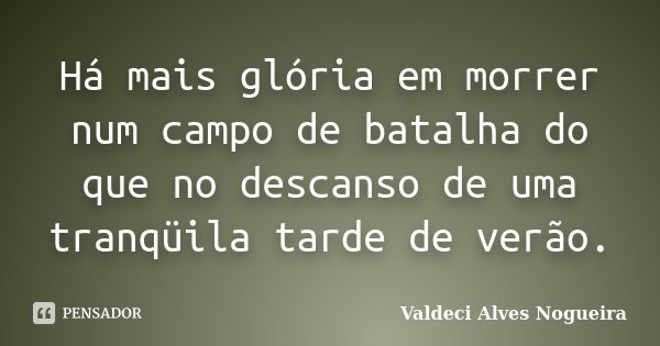 Há mais glória em morrer num campo de batalha do que no descanso de uma tranqüila tarde de verão.... Frase de Valdeci Alves Nogueira.