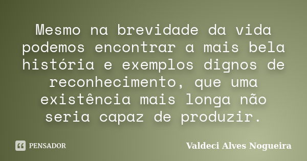 Mesmo na brevidade da vida podemos encontrar a mais bela história e exemplos dignos de reconhecimento, que uma existência mais longa não seria capaz de produzir... Frase de Valdeci Alves Nogueira.