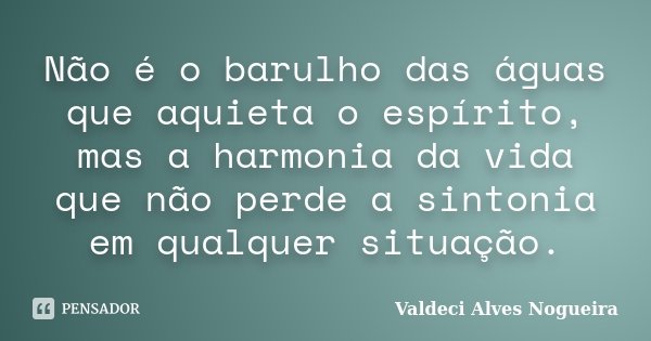 Não é o barulho das águas que aquieta o espírito, mas a harmonia da vida que não perde a sintonia em qualquer situação.... Frase de Valdeci Alves Nogueira.