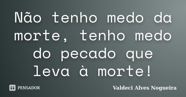 Não tenho medo da morte, tenho medo do pecado que leva à morte!... Frase de Valdeci Alves Nogueira.