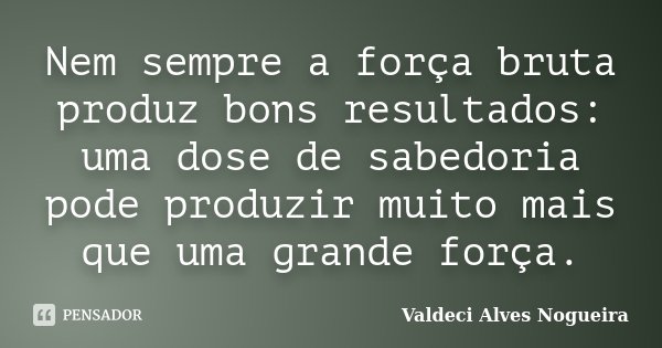 Nem sempre a força bruta produz bons resultados: uma dose de sabedoria pode produzir muito mais que uma grande força.... Frase de Valdeci Alves Nogueira.