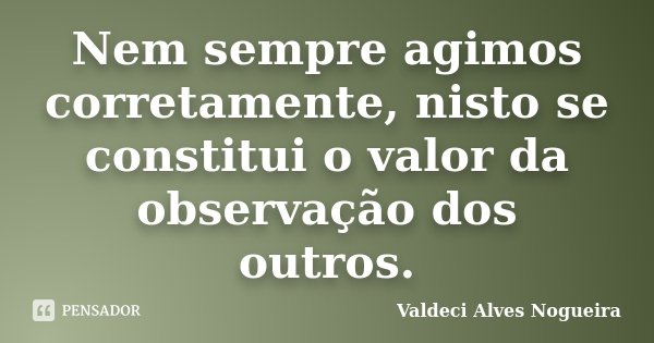 Nem sempre agimos corretamente, nisto se constitui o valor da observação dos outros.... Frase de Valdeci Alves Nogueira.