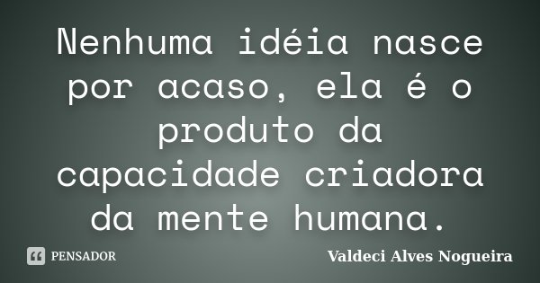 Nenhuma idéia nasce por acaso, ela é o produto da capacidade criadora da mente humana.... Frase de Valdeci Alves Nogueira.