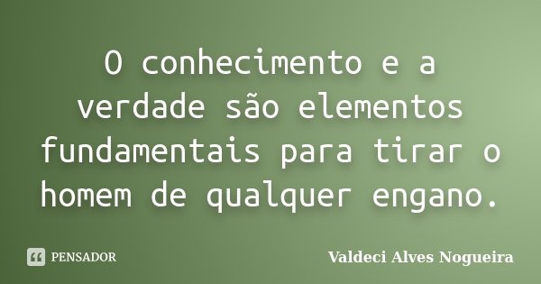 O conhecimento e a verdade são elementos fundamentais para tirar o homem de qualquer engano.... Frase de Valdeci Alves Nogueira.