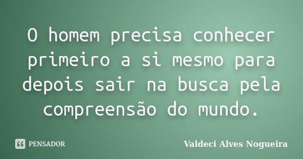 O homem precisa conhecer primeiro a si mesmo para depois sair na busca pela compreensão do mundo.... Frase de Valdeci Alves Nogueira.