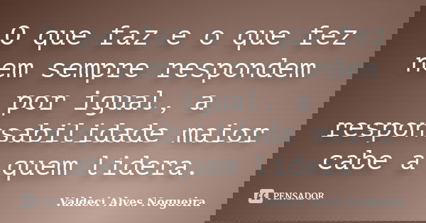 O que faz e o que fez nem sempre respondem por igual, a responsabilidade maior cabe a quem lidera.... Frase de Valdeci Alves Nogueira.