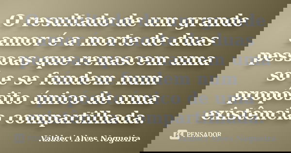 O resultado de um grande amor é a morte de duas pessoas que renascem uma só e se fundem num propósito único de uma existência compartilhada.... Frase de Valdeci Alves Nogueira.