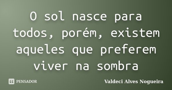 O sol nasce para todos, porém, existem aqueles que preferem viver na sombra... Frase de Valdeci Alves Nogueira.