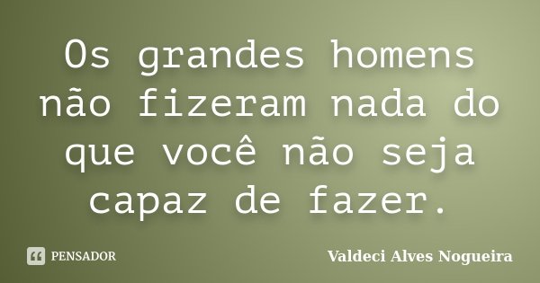 Os grandes homens não fizeram nada do que você não seja capaz de fazer.... Frase de Valdeci Alves Nogueira.