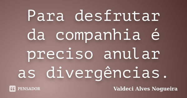 Para desfrutar da companhia é preciso anular as divergências.... Frase de Valdeci Alves Nogueira.