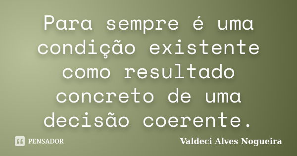 Para sempre é uma condição existente como resultado concreto de uma decisão coerente.... Frase de Valdeci Alves Nogueira.