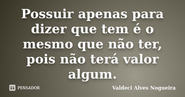 Possuir apenas para dizer que tem é o mesmo que não ter, pois não terá valor algum.... Frase de Valdeci Alves Nogueira.