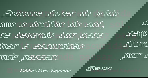 Procure fazer da vida como o brilho do sol, sempre levando luz para iluminar a escuridão por onde passar.... Frase de Valdeci Alves Nogueira.