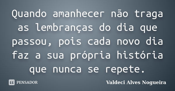 Quando amanhecer não traga as lembranças do dia que passou, pois cada novo dia faz a sua própria história que nunca se repete.... Frase de Valdeci Alves Nogueira.