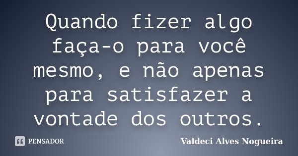 Quando fizer algo faça-o para você mesmo, e não apenas para satisfazer a vontade dos outros.... Frase de Valdeci Alves Nogueira.