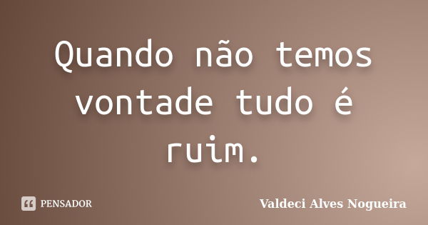 Quando não temos vontade tudo é ruim.... Frase de Valdeci Alves Nogueira.